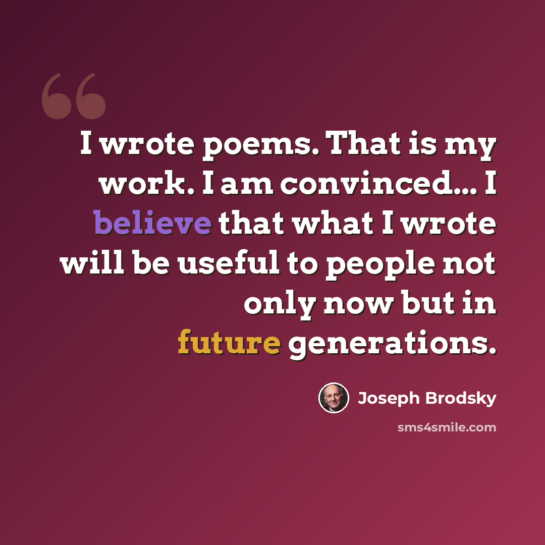 “I wrote poems. That is my work. I am convinced... I believe that what I wrote will be useful to people not only now but in future generations.” quote by Joseph Brodsky