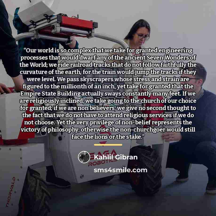 “Our world is so complex that we take for granted engineering processes that would dwarf any of the ancient Seven Wonders of the World; we ride railroad tracks that do not follow faithfully the curvature of the earth, for the train would jump the tracks if they were level. We pass skyscrapers whose…” quote by Kahlil Gibran