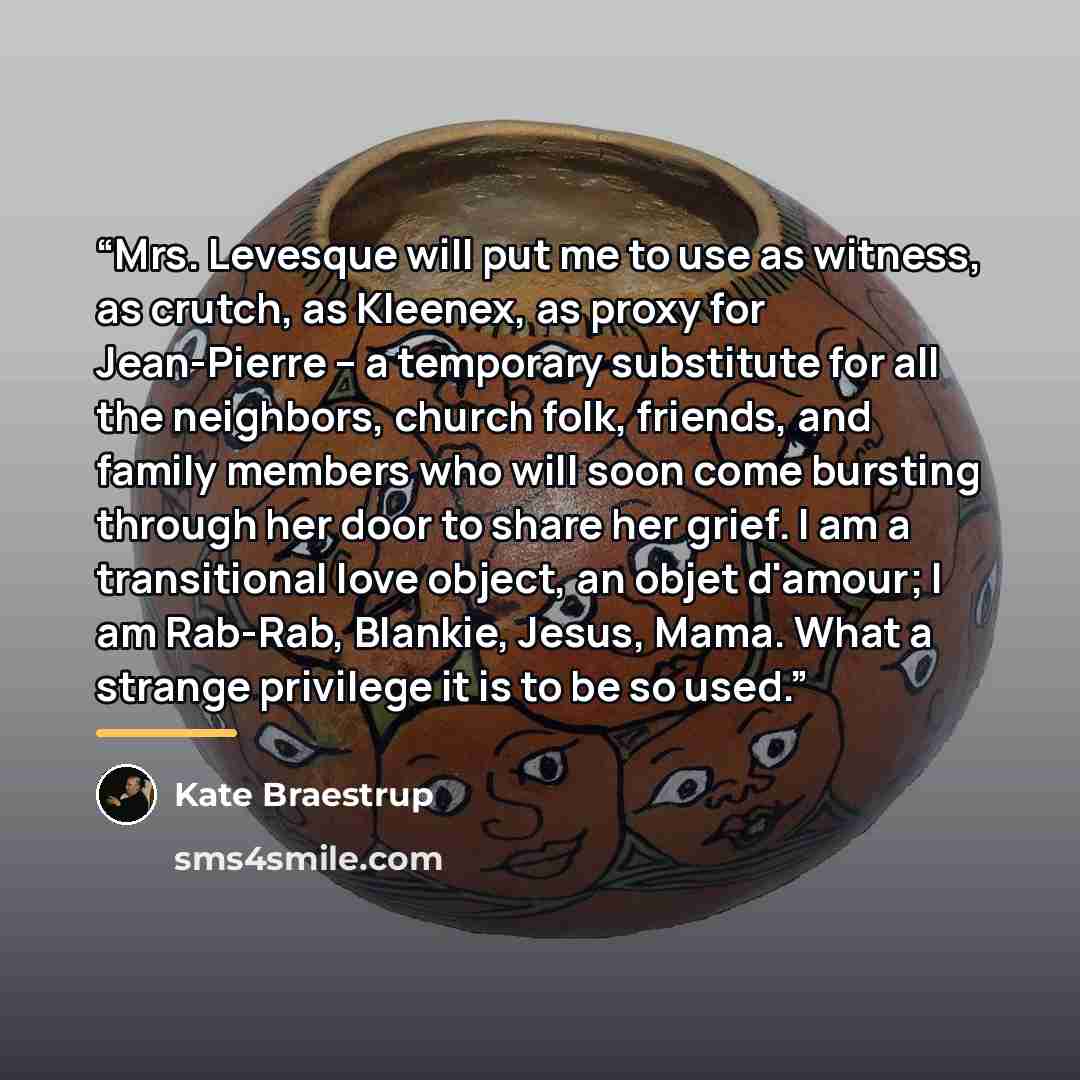 “Mrs. Levesque will put me to use as witness, as crutch, as Kleenex, as proxy for Jean-Pierre -- a temporary substitute for all the neighbors, church folk, friends, and family members who will soon come bursting through her door to share her grief. I am a transitional love object, an objet d'amour…” quote by Kate Braestrup