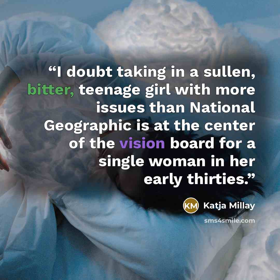 “I doubt taking in a sullen, bitter, teenage girl with more issues than National Geographic is at the center of the vision board for a single woman in her early thirties.” quote by Katja Millay