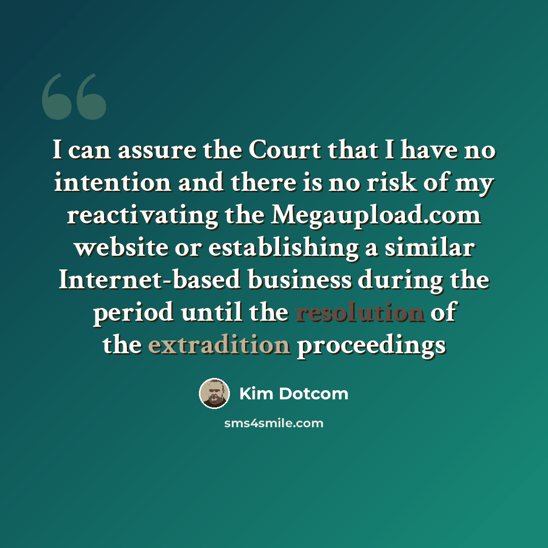 “I can assure the Court that I have no intention and there is no risk of my reactivating the Megaupload.com website or establishing a similar Internet-based business during the period until the resolution of the extradition proceedings” quote by Kim Dotcom