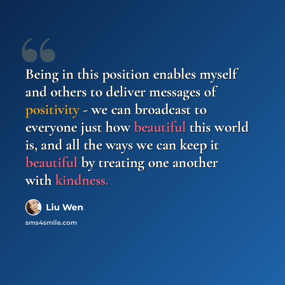 “Being in this position enables myself and others to deliver messages of positivity - we can broadcast to everyone just how beautiful this world is, and all the ways we can keep it beautiful by treating one another with kindness.” quote by Liu Wen