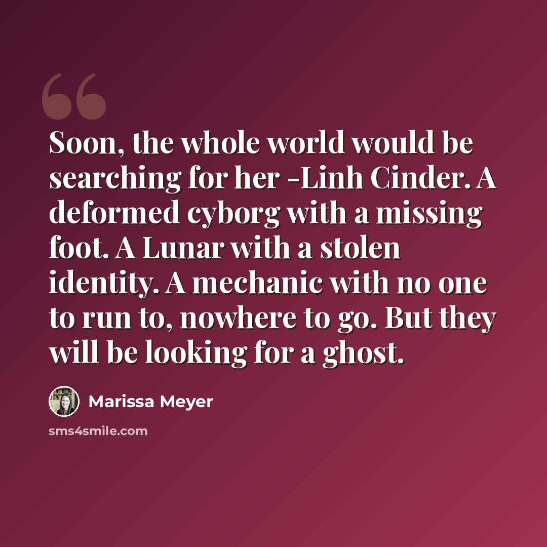 “Soon, the whole world would be searching for her -Linh Cinder. A deformed cyborg with a missing foot. A Lunar with a stolen identity. A mechanic with no one to run to, nowhere to go. But they will be looking for a ghost.” quote by Marissa Meyer