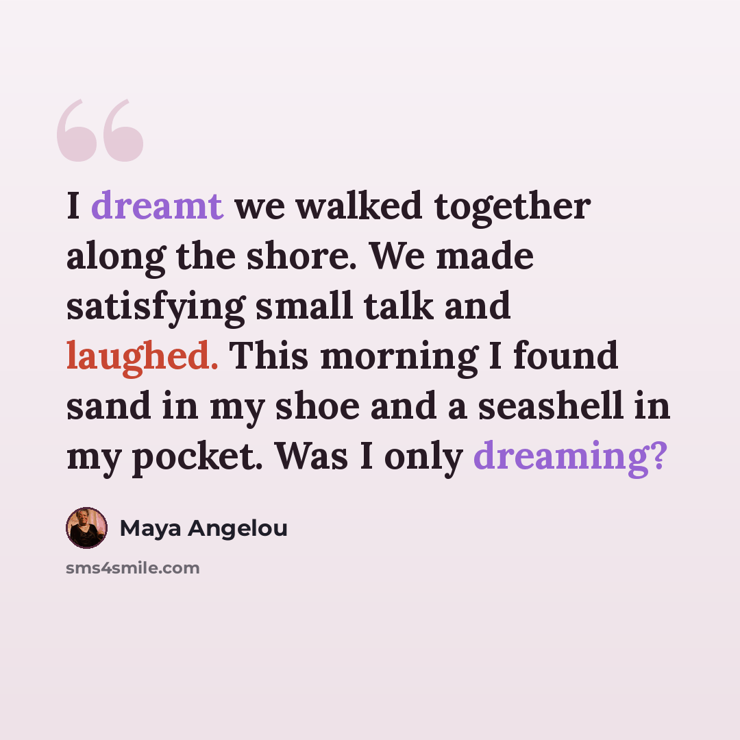 “I dreamt we walked together along the shore. We made satisfying small talk and laughed. This morning I found sand in my shoe and a seashell in my pocket. Was I only dreaming?” quote by Maya Angelou