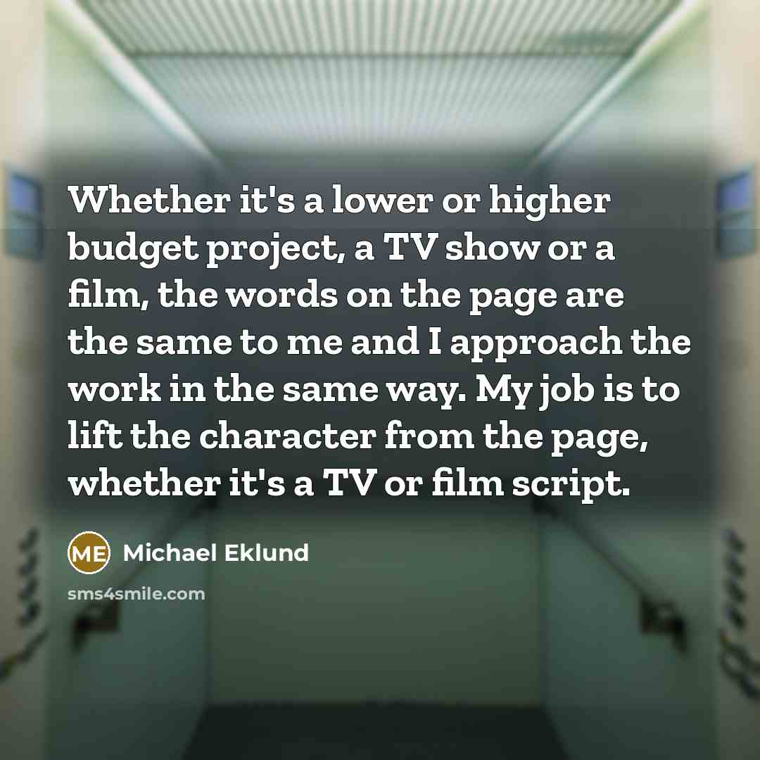 “Whether it's a lower or higher budget project, a TV show or a film, the words on the page are the same to me and I approach the work in the same way. My job is to lift the character from the page, whether it's a TV or film script.” quote by Michael Eklund