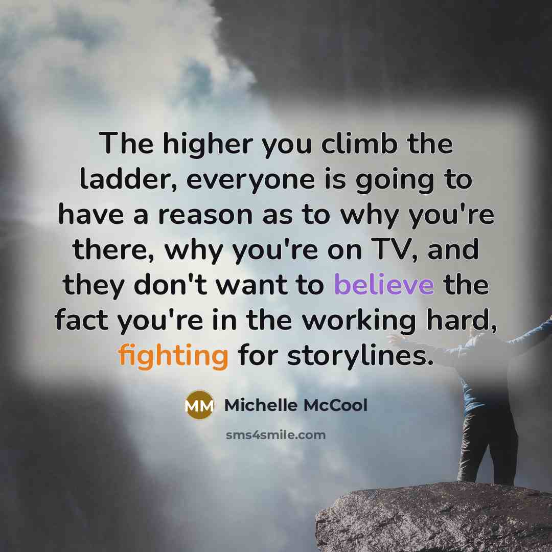 “The higher you climb the ladder, everyone is going to have a reason as to why you're there, why you're on TV, and they don't want to believe the fact you're in the working hard, fighting for storylines.” quote by Michelle McCool