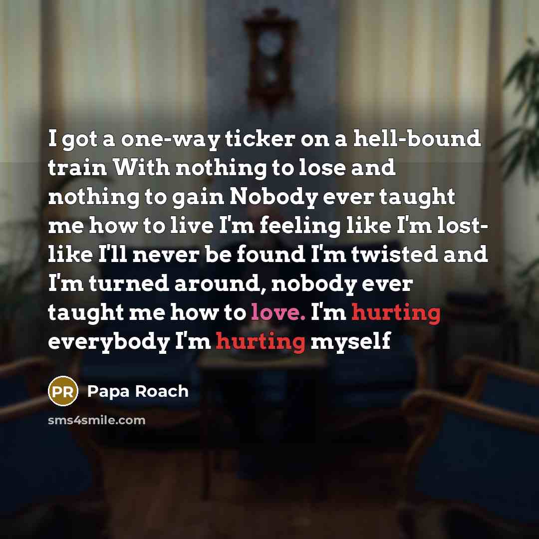 “I got a one-way ticker on a hell-bound train With nothing to lose and nothing to gain Nobody ever taught me how to live I'm feeling like I'm lost- like I'll never be found I'm twisted and I'm turned around, nobody ever taught me how to love. I'm hurting everybody I'm hurting myself” quote by Papa Roach