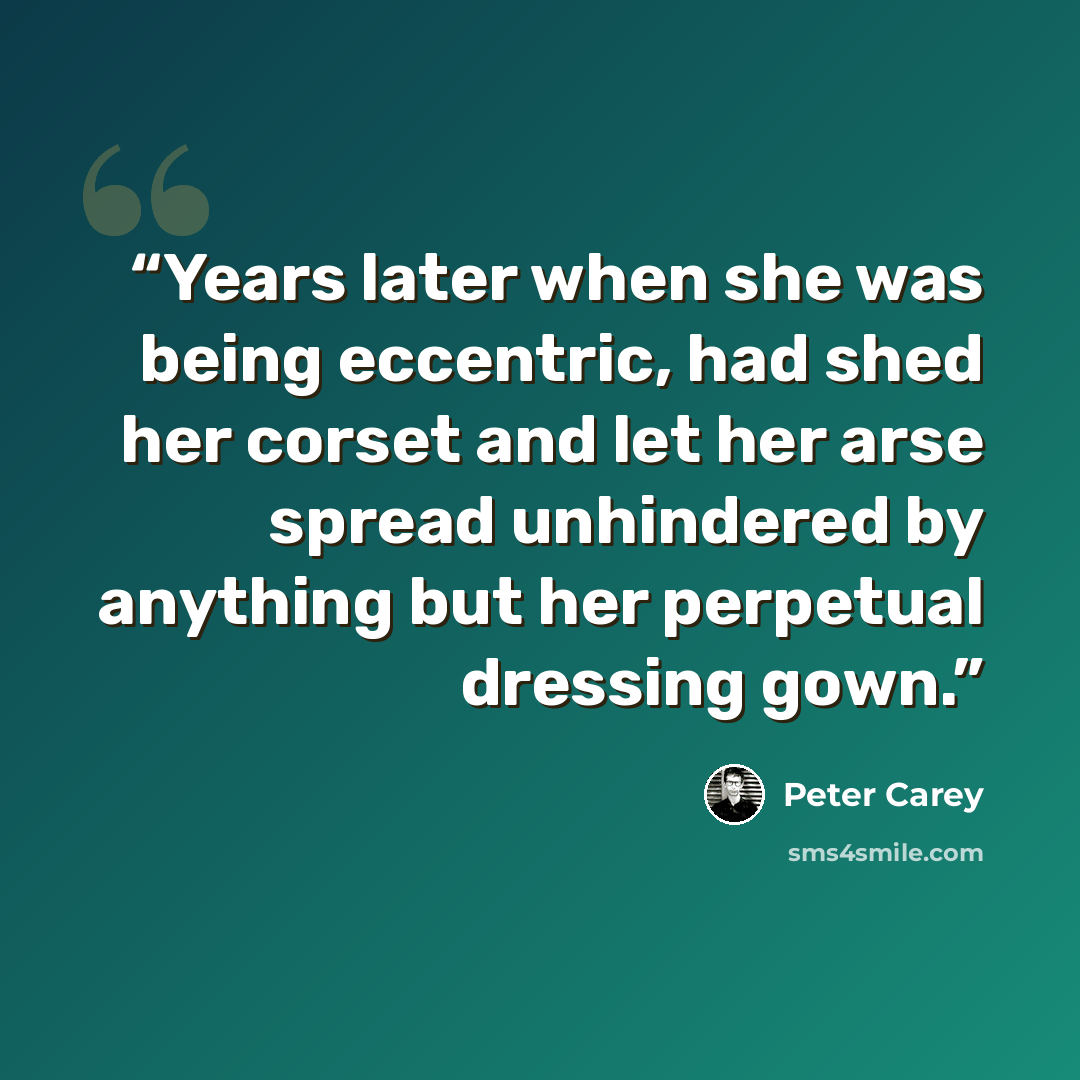 “Years later when she was being eccentric, had shed her corset and let her arse spread unhindered by anything but her perpetual dressing gown.” quote by Peter Carey