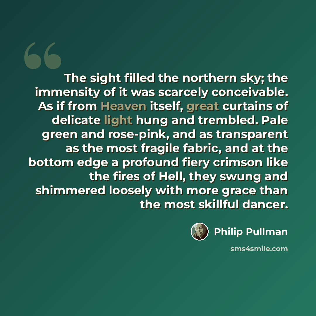 “The sight filled the northern sky; the immensity of it was scarcely conceivable. As if from Heaven itself, great curtains of delicate light hung and trembled. Pale green and rose-pink, and as transparent as the most fragile fabric, and at the bottom edge a profound fiery crimson like the fires of…” quote by Philip Pullman