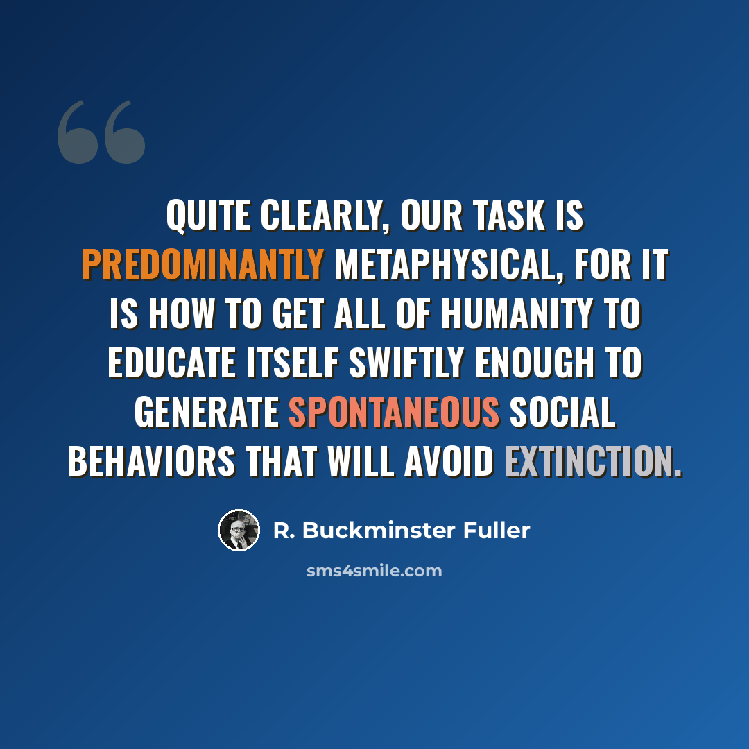 “Quite clearly, our task is predominantly metaphysical, for it is how to get all of humanity to educate itself swiftly enough to generate spontaneous social behaviors that will avoid extinction.” quote by R. Buckminster Fuller