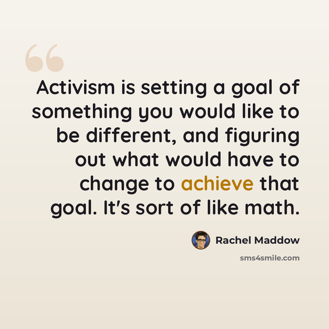 “Activism is setting a goal of something you would like to be different, and figuring out what would have to change to achieve that goal. It's sort of like math.” quote by Rachel Maddow