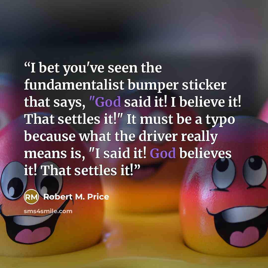 “I bet you've seen the fundamentalist bumper sticker that says, "God said it! I believe it! That settles it!" It must be a typo because what the driver really means is, "I said it! God believes it! That settles it!” quote by Robert M. Price
