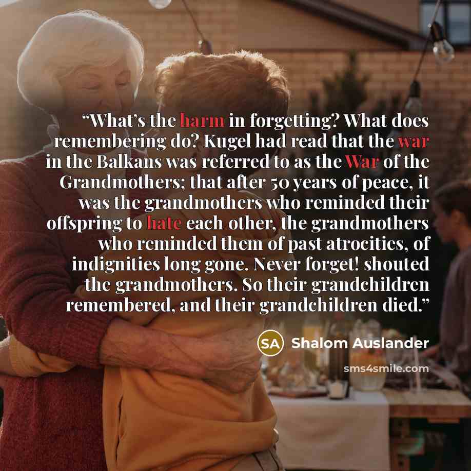“What’s the harm in forgetting? What does remembering do? Kugel had read that the war in the Balkans was referred to as the War of the Grandmothers; that after 50 years of peace, it was the grandmothers who reminded their offspring to hate each other, the grandmothers who reminded them of past…” quote by Shalom Auslander