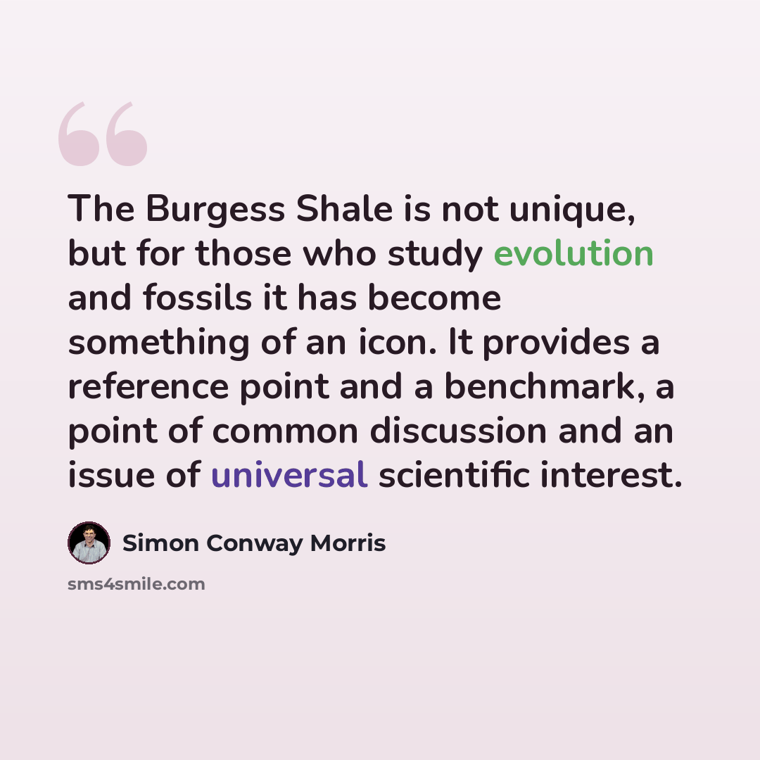 “The Burgess Shale is not unique, but for those who study evolution and fossils it has become something of an icon. It provides a reference point and a benchmark, a point of common discussion and an issue of universal scientific interest.” quote by Simon Conway Morris