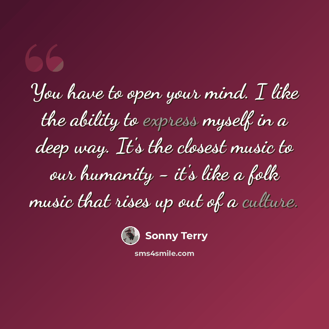 “You have to open your mind. I like the ability to express myself in a deep way. It's the closest music to our humanity - it's like a folk music that rises up out of a culture.” quote by Sonny Terry