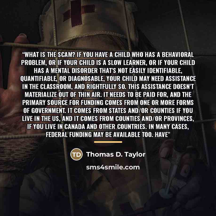 “What is the scam? If you have a child who has a behavioral problem, or if your child is a slow learner, or if your child has a mental disorder that’s not easily identifiable, quantifiable, or diagnosable, your child may need assistance in the classroom, and rightfully so. This assistance doesn’t…” quote by Thomas D. Taylor