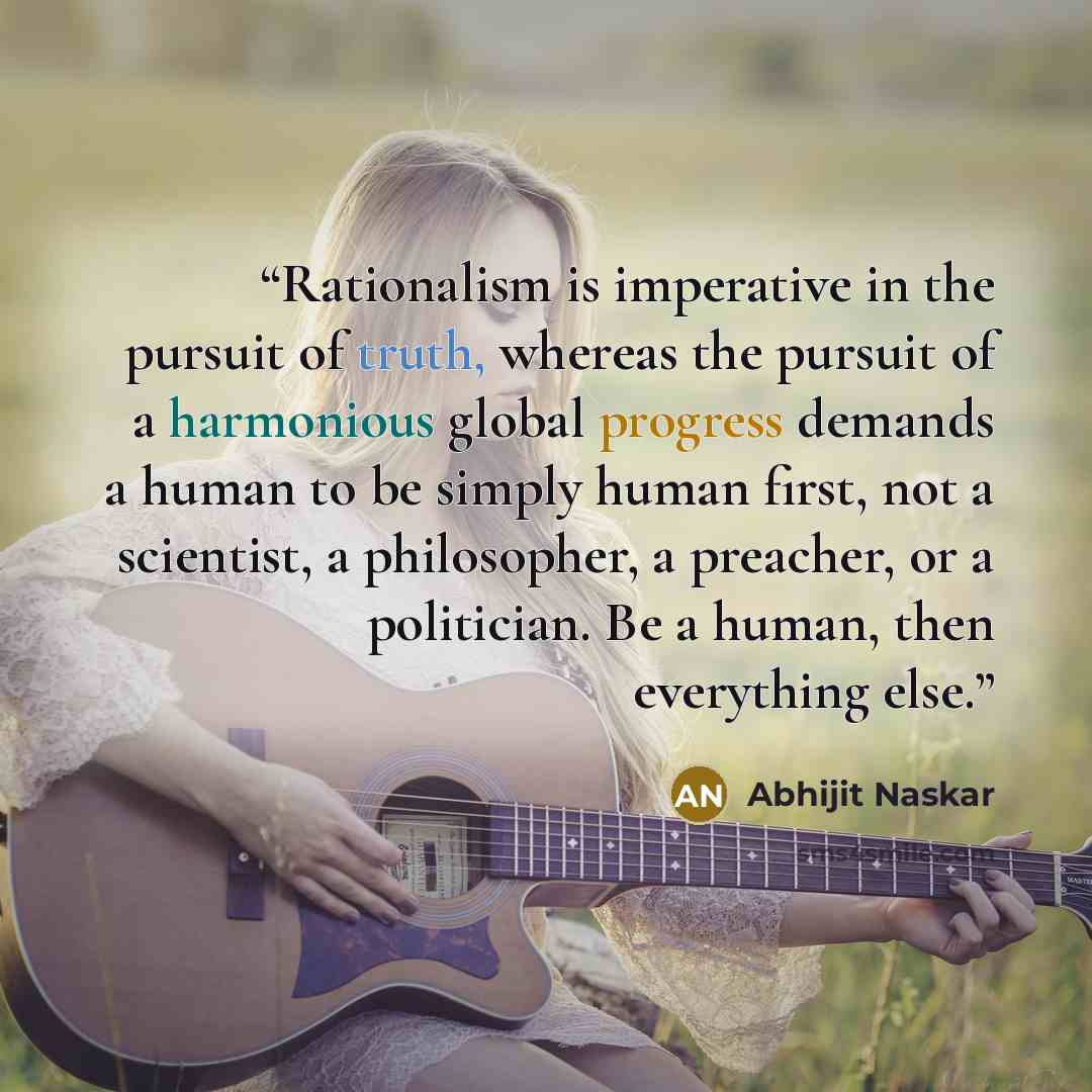 “Rationalism is imperative in the pursuit of truth, whereas the pursuit of a harmonious global progress demands a human to be simply human first, not a scientist, a philosopher, a preacher, or a politician. Be a human, then everything else.” quote by Abhijit Naskar