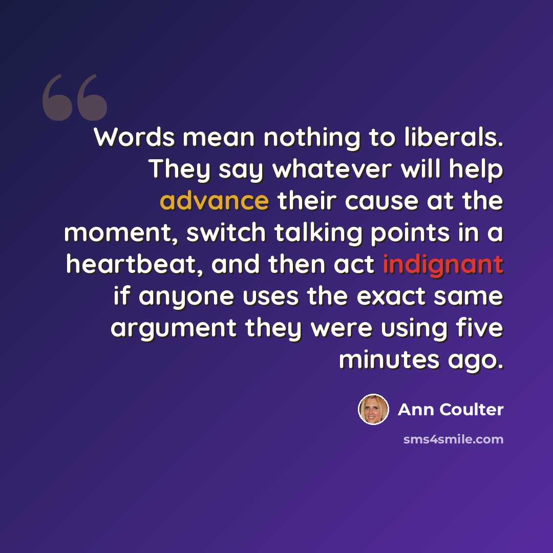 “Words mean nothing to liberals. They say whatever will help advance their cause at the moment, switch talking points in a heartbeat, and then act indignant if anyone uses the exact same argument they were using five minutes ago.” quote by Ann Coulter