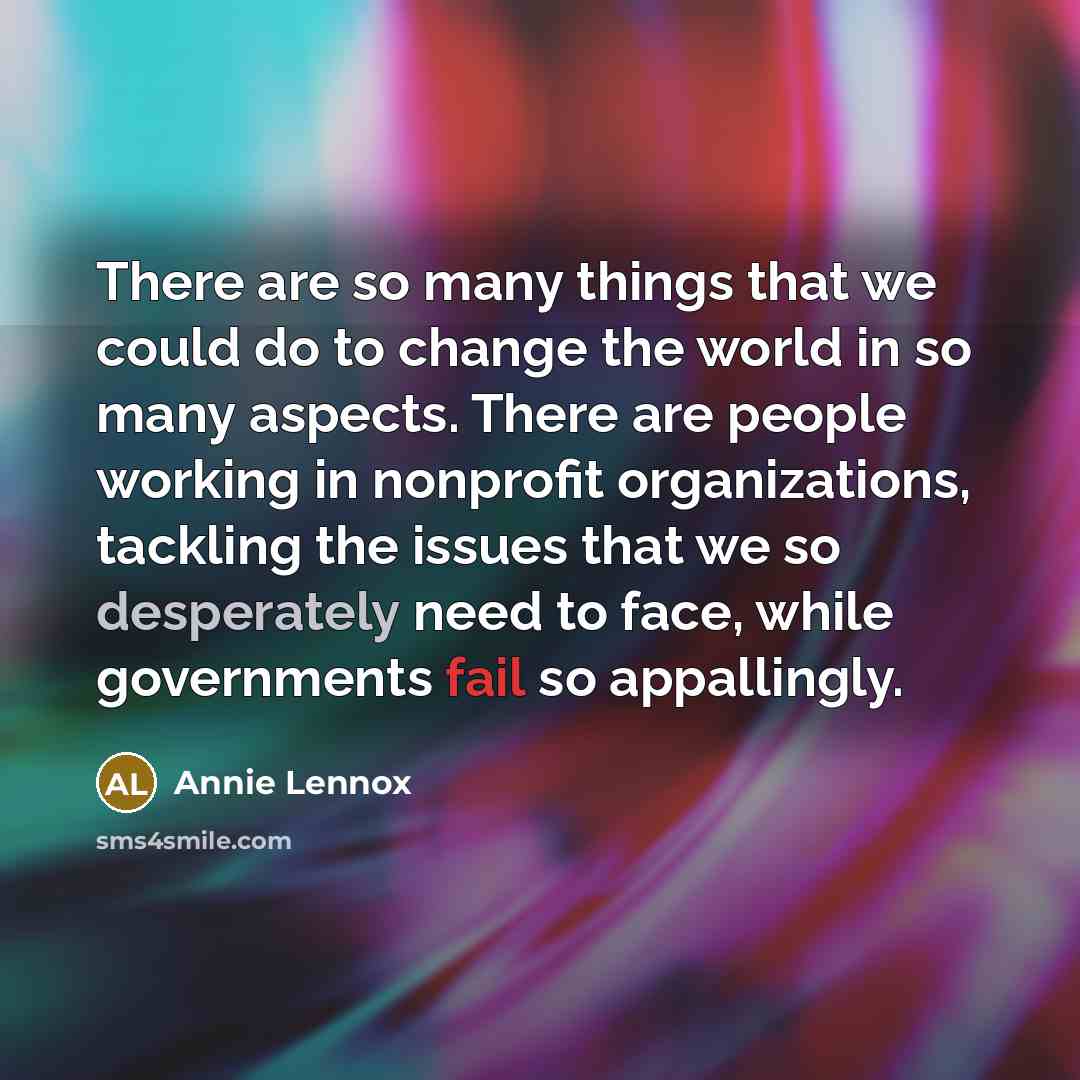 “There are so many things that we could do to change the world in so many aspects. There are people working in nonprofit organizations, tackling the issues that we so desperately need to face, while governments fail so appallingly.” quote by Annie Lennox