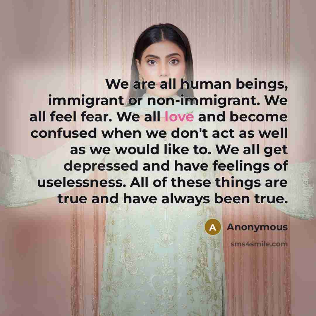 “We are all human beings, immigrant or non-immigrant. We all feel fear. We all love and become confused when we don't act as well as we would like to. We all get depressed and have feelings of uselessness. All of these things are true and have always been true.” quote by Anonymous