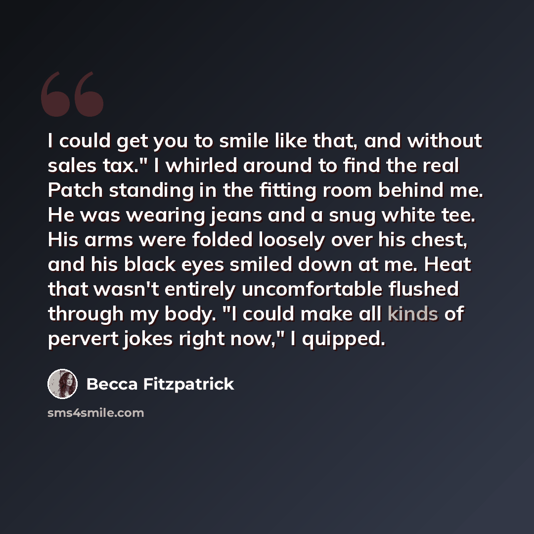 “I could get you to smile like that, and without sales tax." I whirled around to find the real Patch standing in the fitting room behind me. He was wearing jeans and a snug white tee. His arms were folded loosely over his chest, and his black eyes smiled down at me. Heat that wasn't entirely…” quote by Becca Fitzpatrick