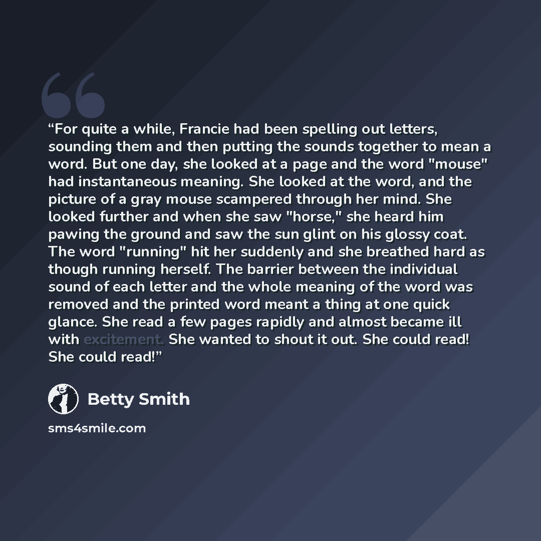 “For quite a while, Francie had been spelling out letters, sounding them and then putting the sounds together to mean a word. But one day, she looked at a page and the word "mouse" had instantaneous meaning. She looked at the word, and the picture of a gray mouse scampered through her mind. She…” quote by Betty Smith