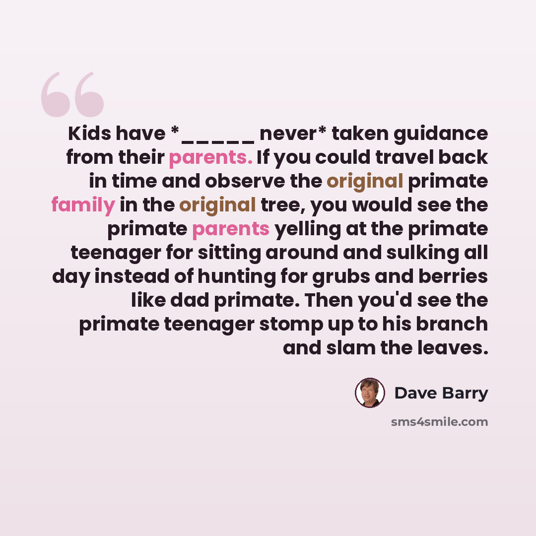 “Kids have *_____ never* taken guidance from their parents. If you could travel back in time and observe the original primate family in the original tree, you would see the primate parents yelling at the primate teenager for sitting around and sulking all day instead of hunting for grubs and…” quote by Dave Barry