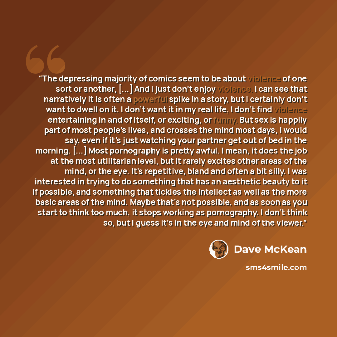 “The depressing majority of comics seem to be about violence of one sort or another, [...] And I just don’t enjoy violence. I can see that narratively it is often a powerful spike in a story, but I certainly don’t want to dwell on it. I don’t want it in my real life, I don’t find violence…” quote by Dave McKean