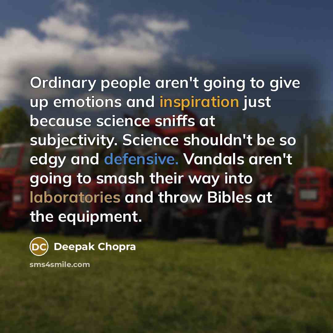 “Ordinary people aren't going to give up emotions and inspiration just because science sniffs at subjectivity. Science shouldn't be so edgy and defensive. Vandals aren't going to smash their way into laboratories and throw Bibles at the equipment.” quote by Deepak Chopra
