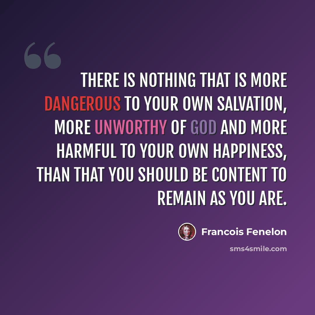 “There is nothing that is more dangerous to your own salvation, more unworthy of God and more harmful to your own happiness, than that you should be content to remain as you are.” quote by Francois Fenelon