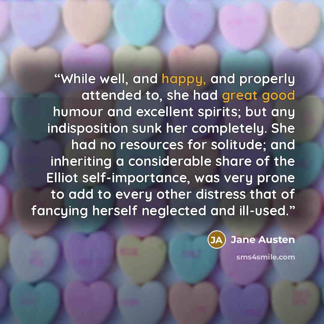 “While well, and happy, and properly attended to, she had great good humour and excellent spirits; but any indisposition sunk her completely. She had no resources for solitude; and inheriting a considerable share of the Elliot self-importance, was very prone to add to every other distress that of…” quote by Jane Austen