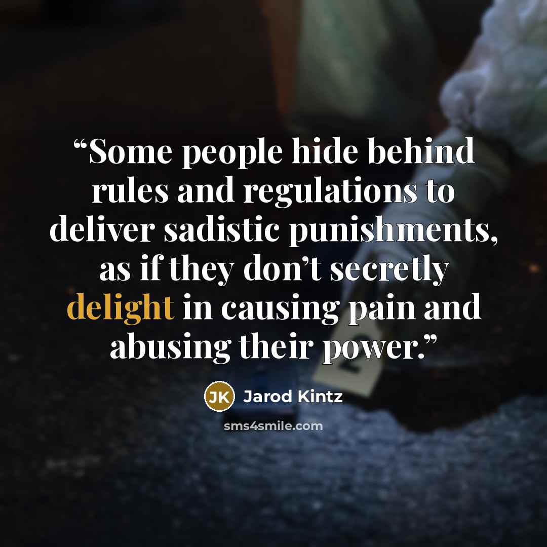 “Some people hide behind rules and regulations to deliver sadistic punishments, as if they don’t secretly delight in causing pain and abusing their power.” quote by Jarod Kintz