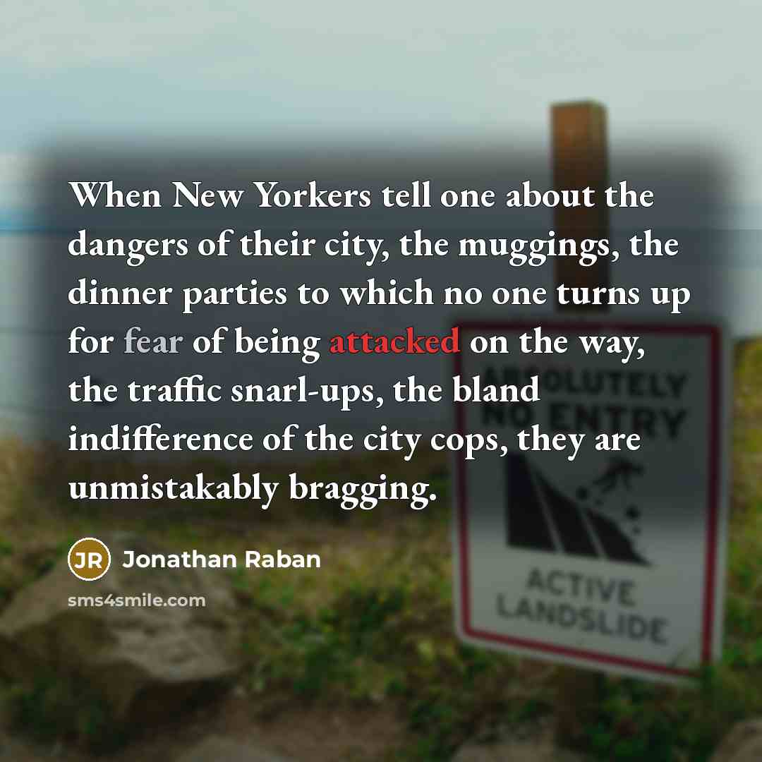 “When New Yorkers tell one about the dangers of their city, the muggings, the dinner parties to which no one turns up for fear of being attacked on the way, the traffic snarl-ups, the bland indifference of the city cops, they are unmistakably bragging.” quote by Jonathan Raban
