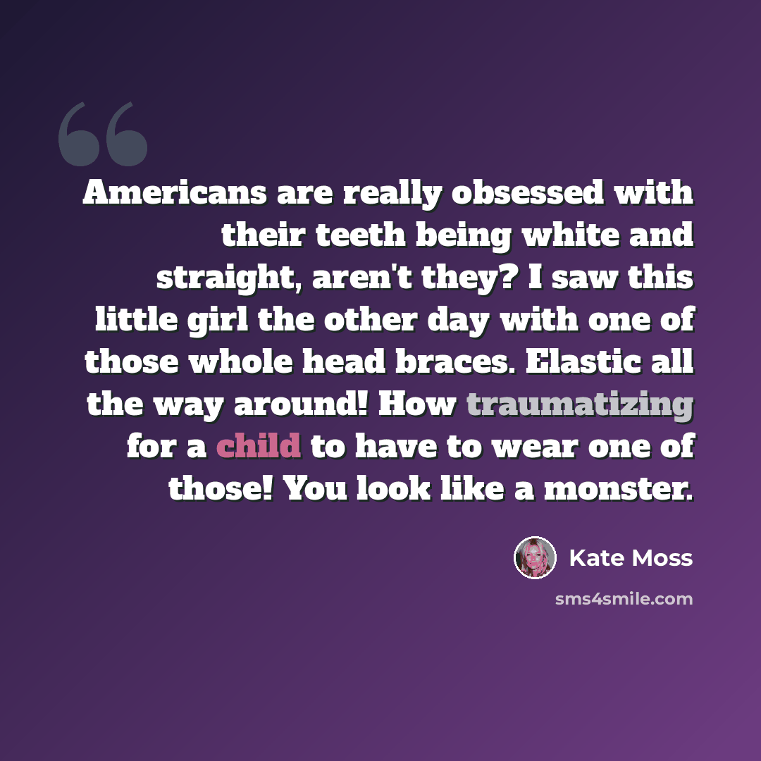 “Americans are really obsessed with their teeth being white and straight, aren't they? I saw this little girl the other day with one of those whole head braces. Elastic all the way around! How traumatizing for a child to have to wear one of those! You look like a monster.” quote by Kate Moss