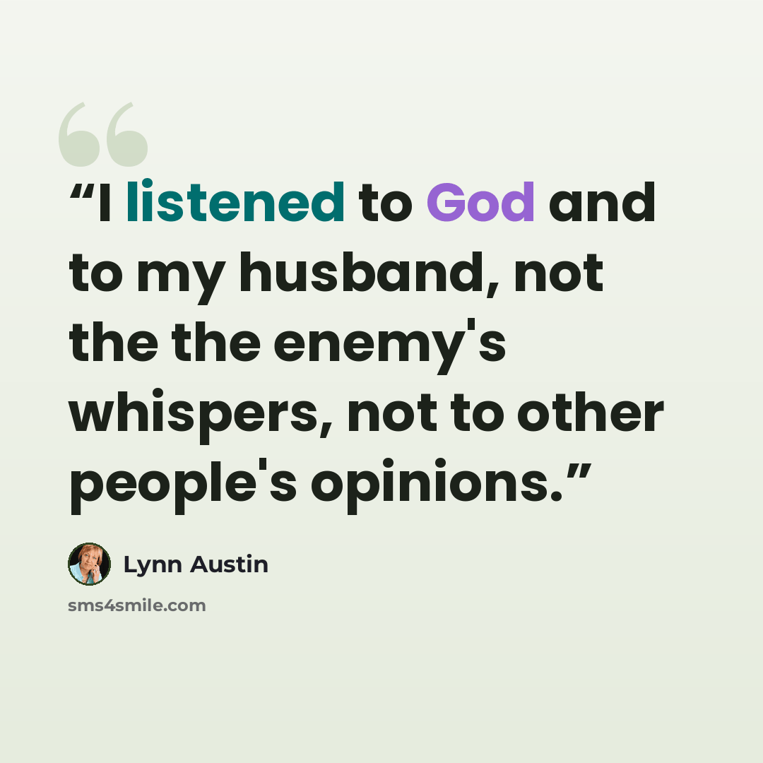 “I listened to God and to my husband, not the the enemy's whispers, not to other people's opinions.” quote by Lynn Austin