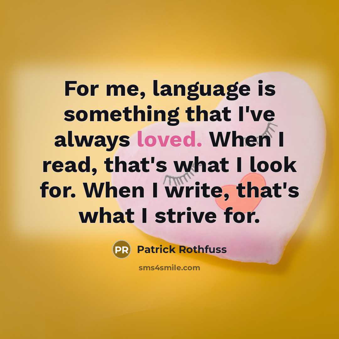 “For me, language is something that I've always loved. When I read, that's what I look for. When I write, that's what I strive for.” quote by Patrick Rothfuss