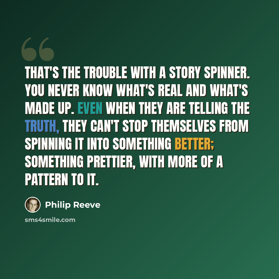 “That's the trouble with a story spinner. You never know what's real and what's made up. Even when they are telling the truth, they can't stop themselves from spinning it into something better; something prettier, with more of a pattern to it.” quote by Philip Reeve