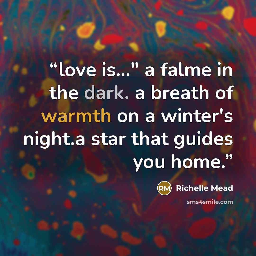 “love is..." a falme in the dark. a breath of warmth on a winter's night.a star that guides you home.” quote by Richelle Mead