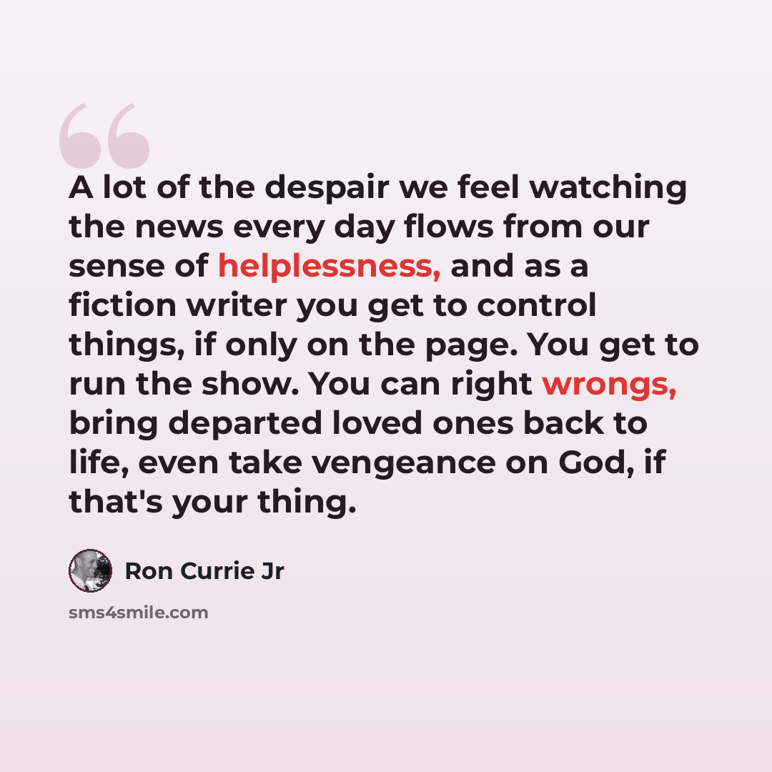 “A lot of the despair we feel watching the news every day flows from our sense of helplessness, and as a fiction writer you get to control things, if only on the page. You get to run the show. You can right wrongs, bring departed loved ones back to life, even take vengeance on God, if that's your…” quote by Ron Currie Jr