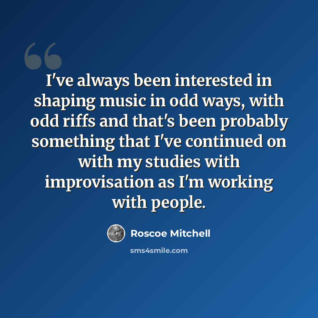 “I've always been interested in shaping music in odd ways, with odd riffs and that's been probably something that I've continued on with my studies with improvisation as I'm working with people.” quote by Roscoe Mitchell