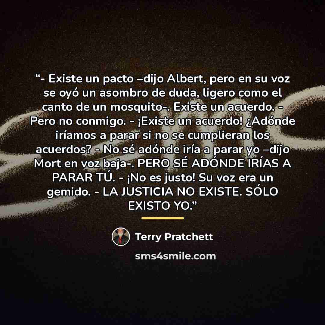 “- Existe un pacto –dijo Albert, pero en su voz se oyó un asombro de duda, ligero como el canto de un mosquito-. Existe un acuerdo. - Pero no conmigo. - ¡Existe un acuerdo! ¿Adónde iríamos a parar si no se cumplieran los acuerdos? - No sé adónde iría a parar yo –dijo Mort en voz baja-. PERO SÉ…” quote by Terry Pratchett