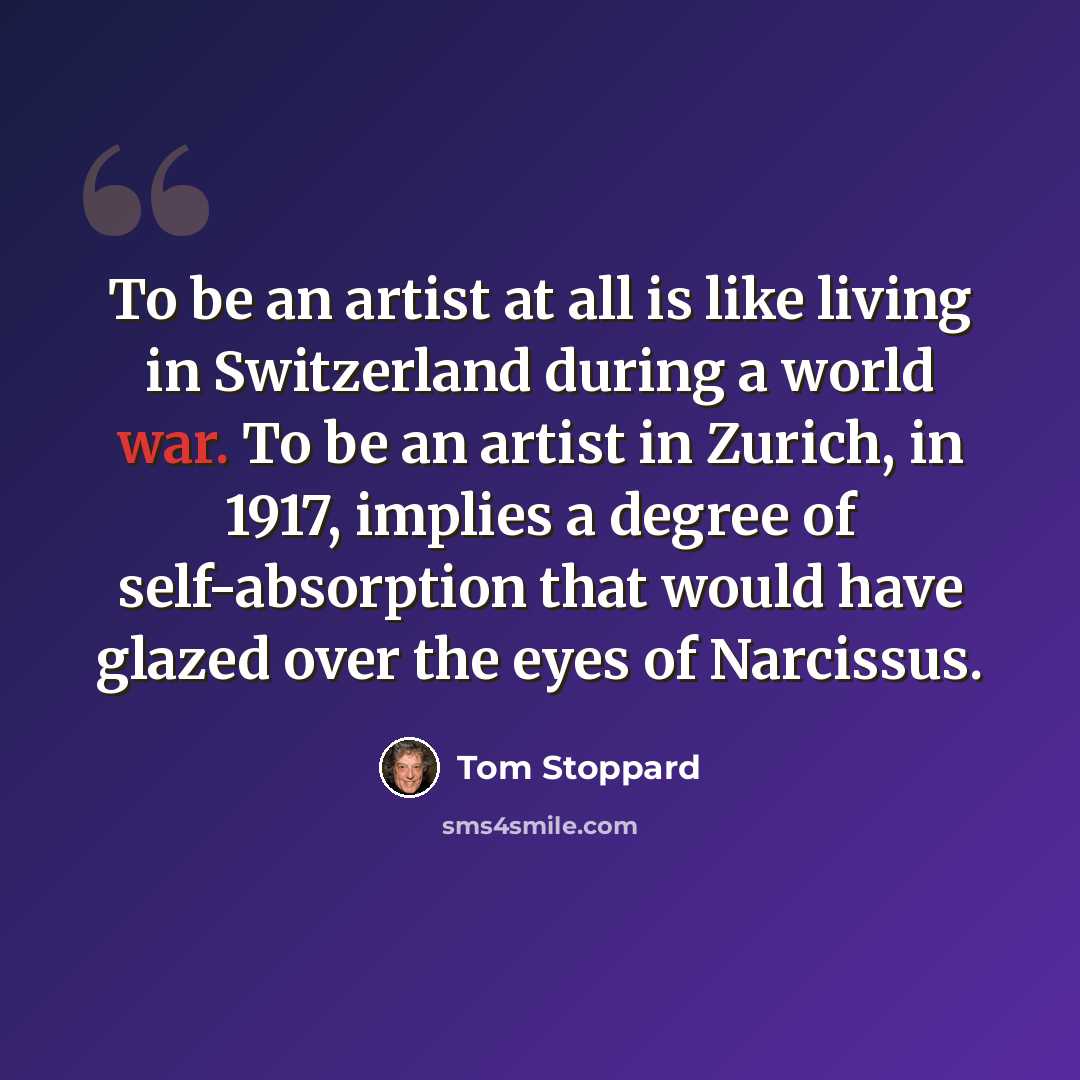 “To be an artist at all is like living in Switzerland during a world war. To be an artist in Zurich, in 1917, implies a degree of self-absorption that would have glazed over the eyes of Narcissus.” quote by Tom Stoppard