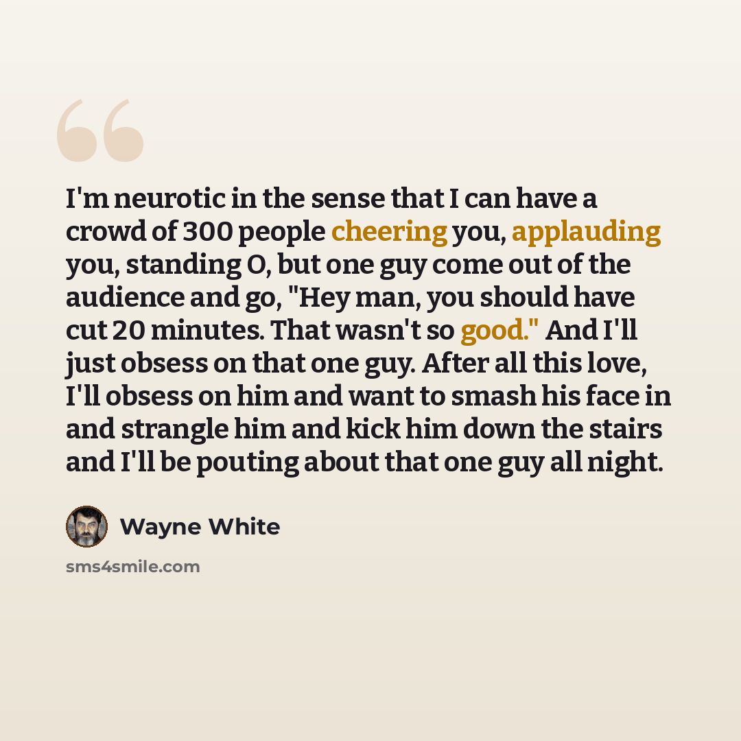 “I'm neurotic in the sense that I can have a crowd of 300 people cheering you, applauding you, standing O, but one guy come out of the audience and go, "Hey man, you should have cut 20 minutes. That wasn't so good." And I'll just obsess on that one guy. After all this love, I'll obsess on him and…” quote by Wayne White