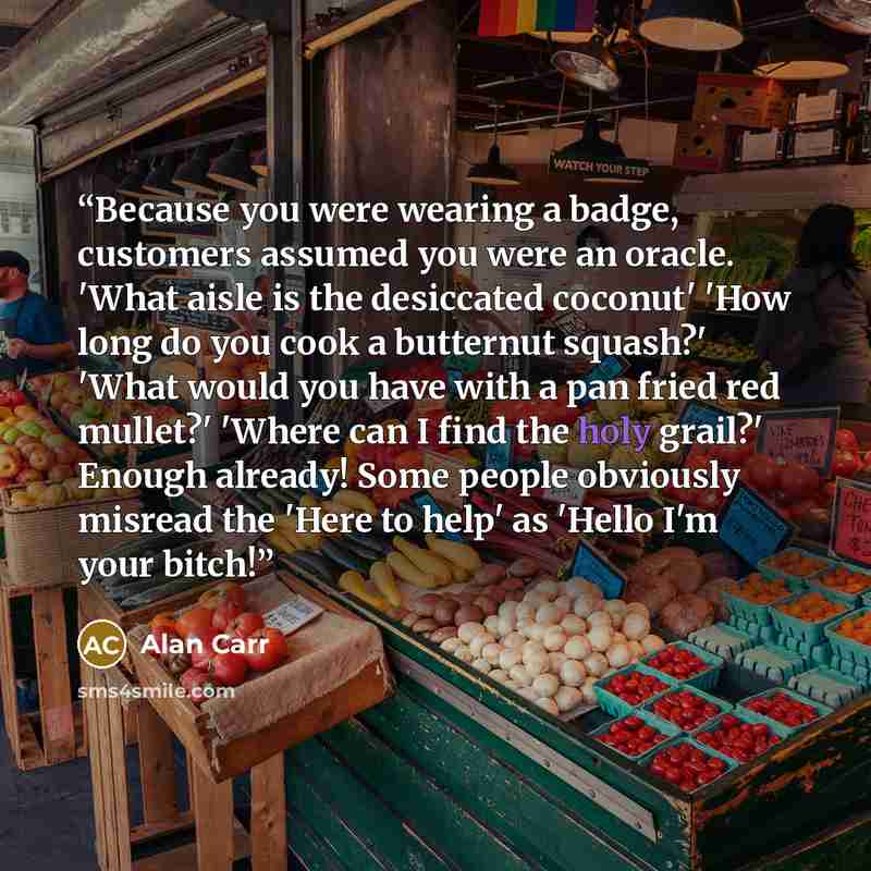 “Because you were wearing a badge, customers assumed you were an oracle. 'What aisle is the desiccated coconut' 'How long do you cook a butternut squash?' 'What would you have with a pan fried red mullet?' 'Where can I find the holy grail?' Enough already! Some people obviously misread the 'Here to…” quote by Alan Carr
