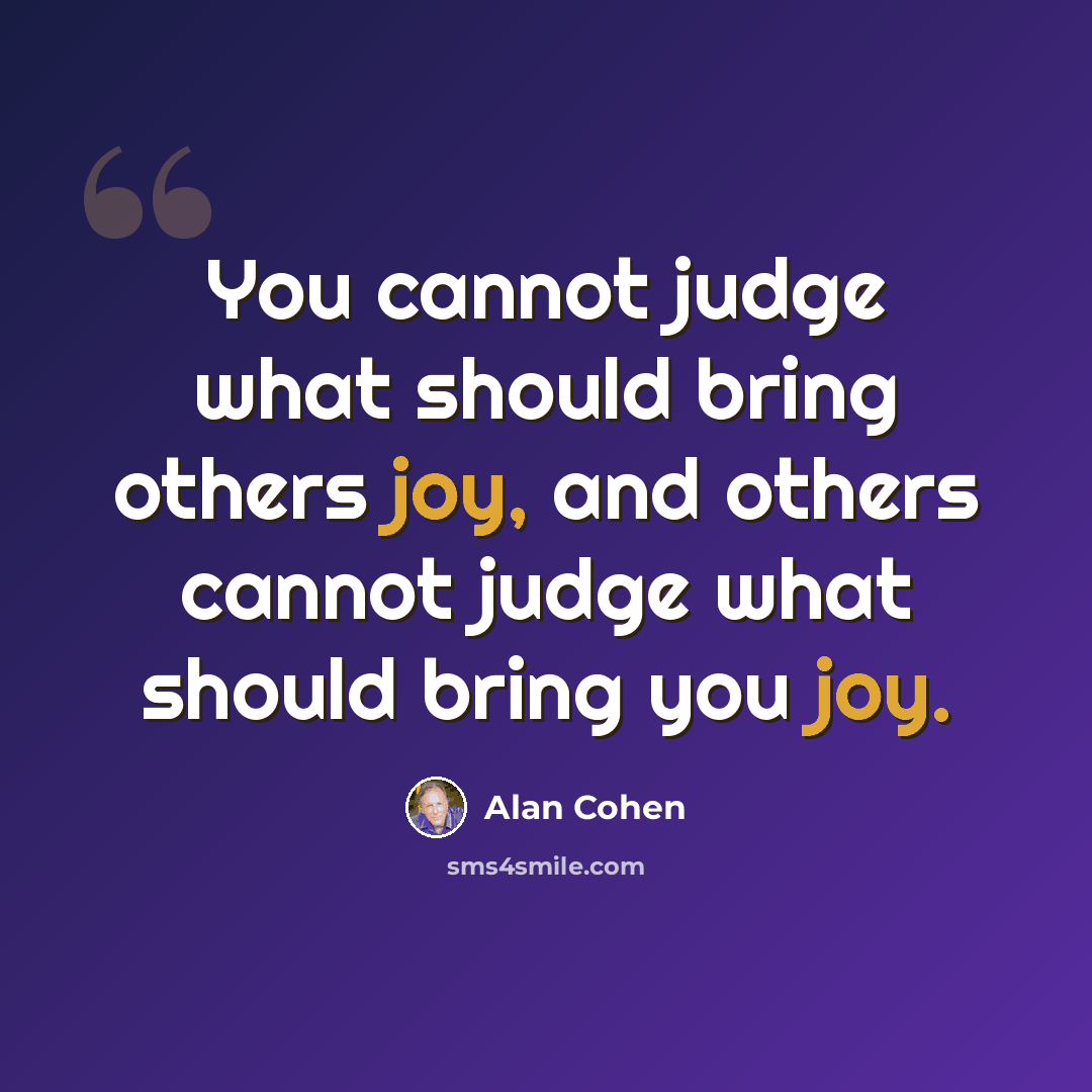 “You cannot judge what should bring others joy, and others cannot judge what should bring you joy.” quote by Alan Cohen