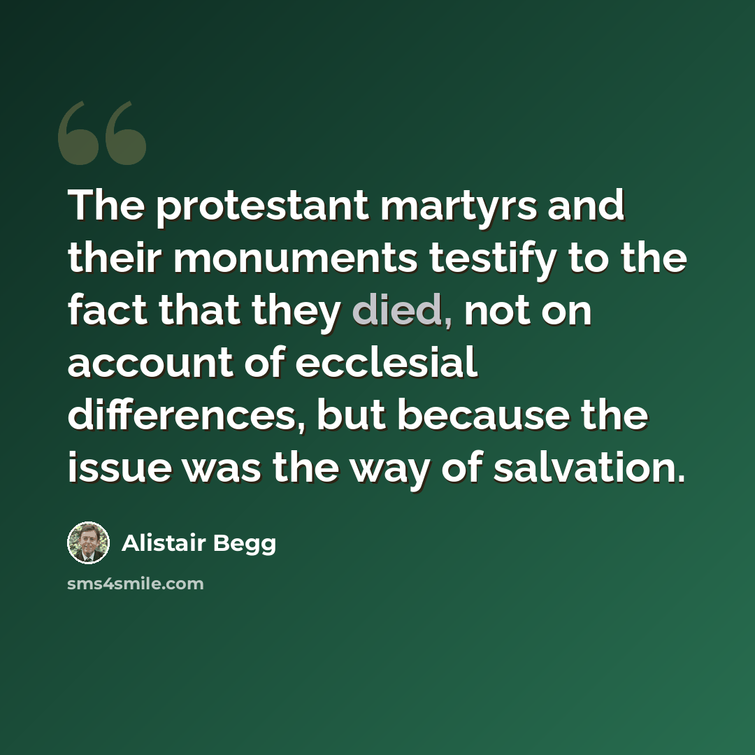 “The protestant martyrs and their monuments testify to the fact that they died, not on account of ecclesial differences, but because the issue was the way of salvation.” quote by Alistair Begg