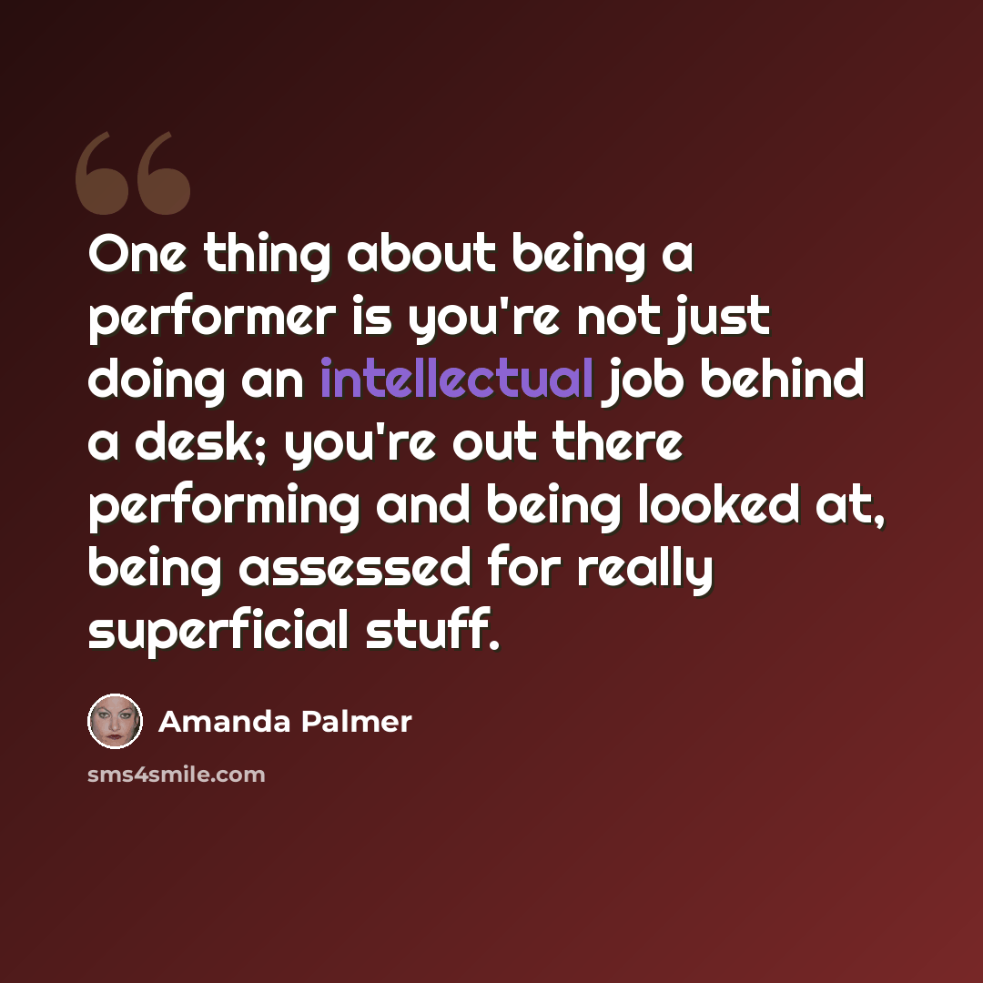 “One thing about being a performer is you're not just doing an intellectual job behind a desk; you're out there performing and being looked at, being assessed for really superficial stuff.” quote by Amanda Palmer