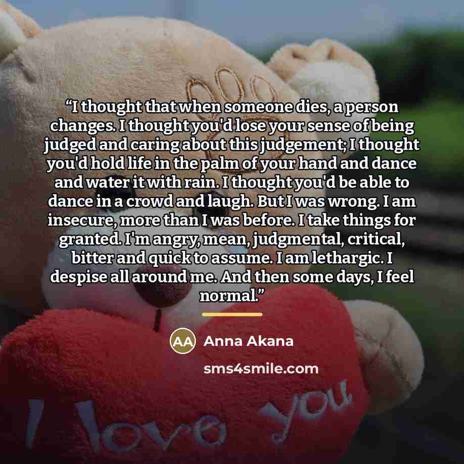 “I thought that when someone dies, a person changes. I thought you'd lose your sense of being judged and caring about this judgement; I thought you'd hold life in the palm of your hand and dance and water it with rain. I thought you'd be able to dance in a crowd and laugh. But I was wrong. I am…” quote by Anna Akana