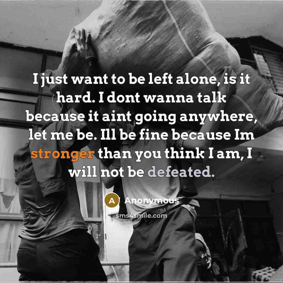 “I just want to be left alone, is it hard. I dont wanna talk because it aint going anywhere, let me be. Ill be fine because Im stronger than you think I am, I will not be defeated.” quote by Anonymous