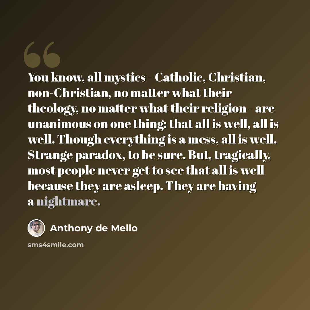 “You know, all mystics - Catholic, Christian, non-Christian, no matter what their theology, no matter what their religion - are unanimous on one thing: that all is well, all is well. Though everything is a mess, all is well. Strange paradox, to be sure. But, tragically, most people never get to see…” quote by Anthony de Mello